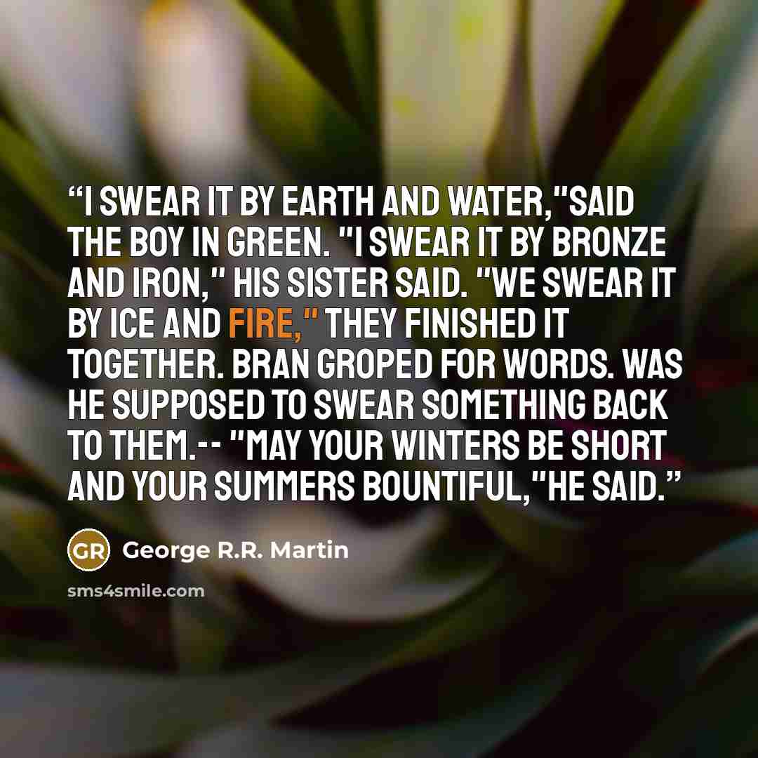 “I swear it by earth and water,"said the boy in green. "I swear it by bronze and iron," his sister said. "We swear it by ice and fire," they finished it together. Bran groped for words. Was he supposed to swear something back to them.-- "May your winters be short and your summers bountiful,"he said.” quote by George R.R. Martin