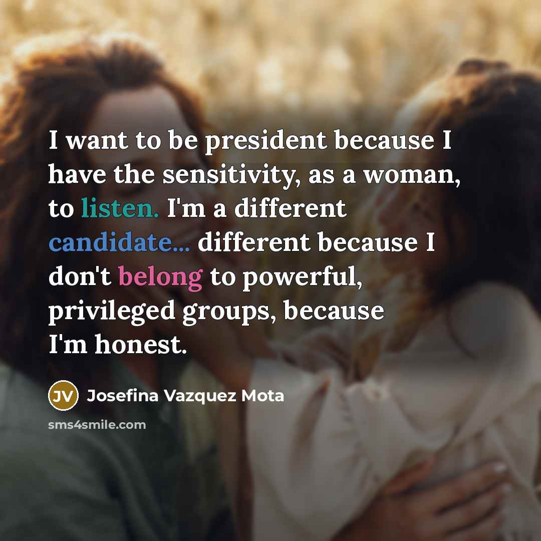 “I want to be president because I have the sensitivity, as a woman, to listen. I'm a different candidate... different because I don't belong to powerful, privileged groups, because I'm honest.” quote by Josefina Vazquez Mota