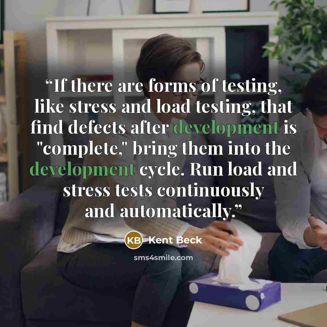 “If there are forms of testing, like stress and load testing, that find defects after development is "complete," bring them into the development cycle. Run load and stress tests continuously and automatically.” quote by Kent Beck