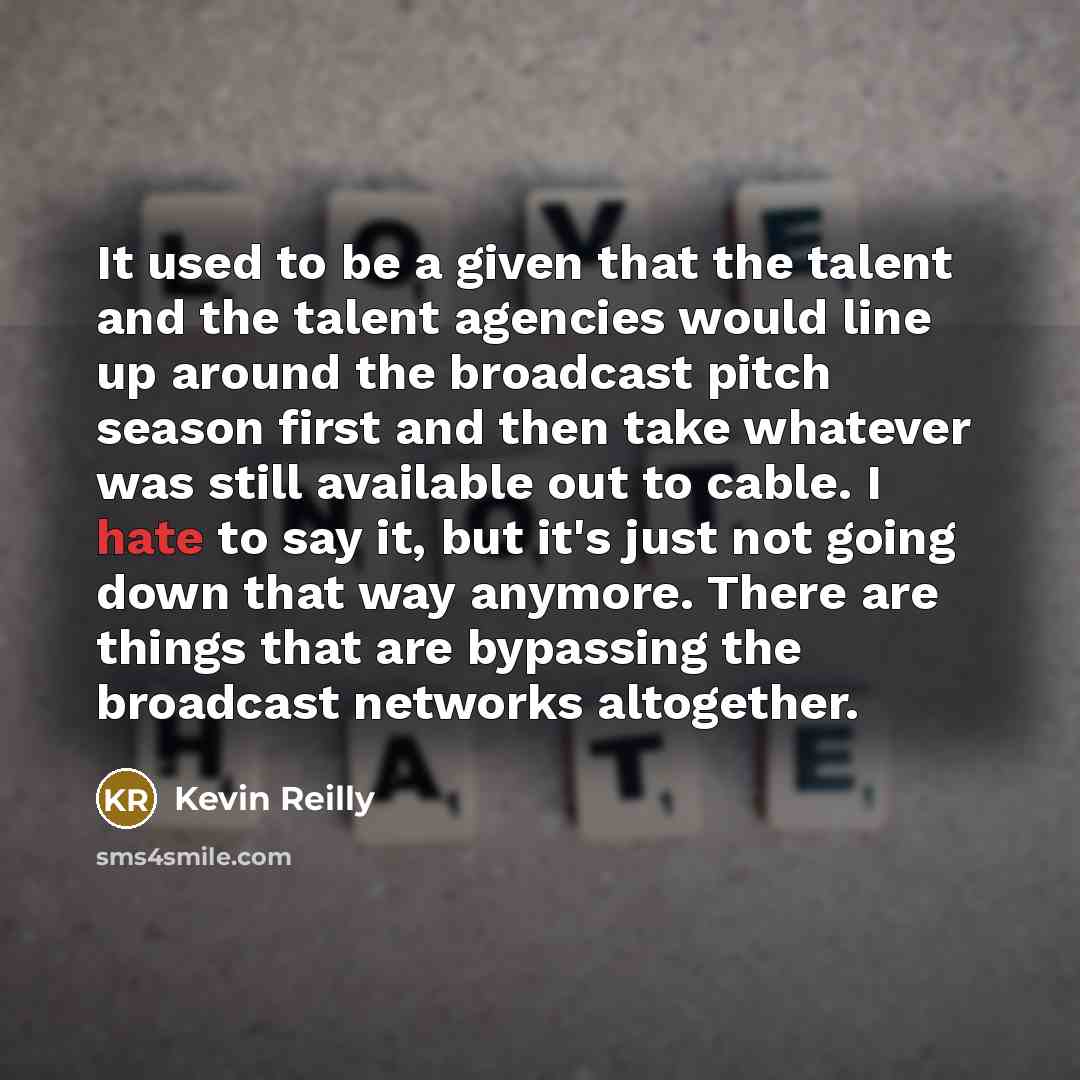 “It used to be a given that the talent and the talent agencies would line up around the broadcast pitch season first and then take whatever was still available out to cable. I hate to say it, but it's just not going down that way anymore. There are things that are bypassing the broadcast networks…” quote by Kevin Reilly