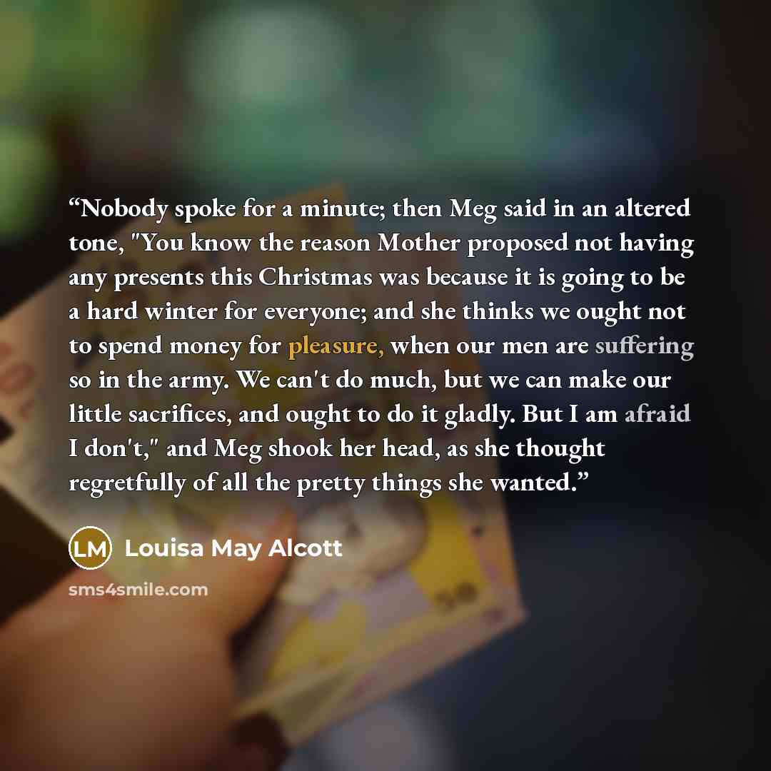 “Nobody spoke for a minute; then Meg said in an altered tone, "You know the reason Mother proposed not having any presents this Christmas was because it is going to be a hard winter for everyone; and she thinks we ought not to spend money for pleasure, when our men are suffering so in the army. We…” quote by Louisa May Alcott