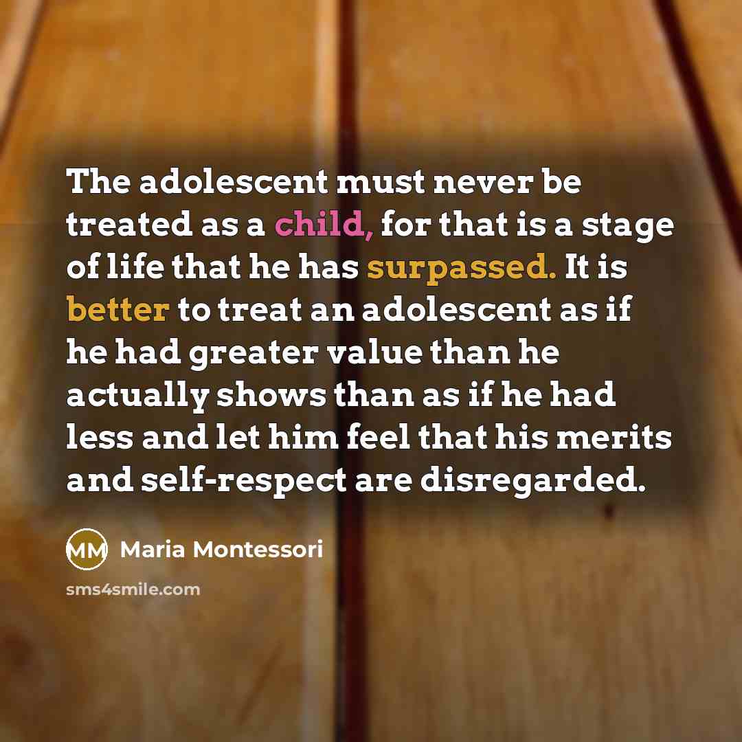 “The adolescent must never be treated as a child, for that is a stage of life that he has surpassed. It is better to treat an adolescent as if he had greater value than he actually shows than as if he had less and let him feel that his merits and self-respect are disregarded.” quote by Maria Montessori