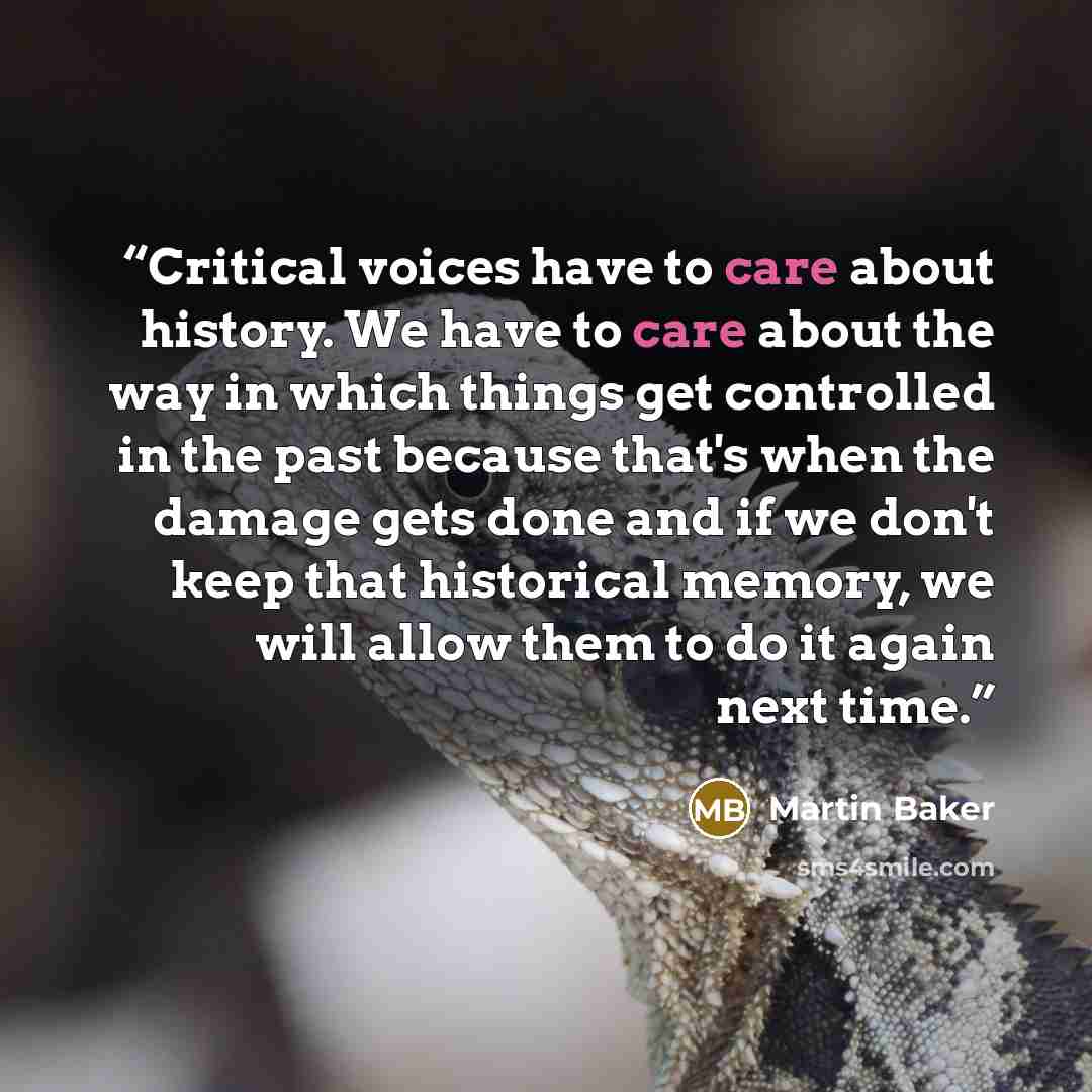 “Critical voices have to care about history. We have to care about the way in which things get controlled in the past because that's when the damage gets done and if we don't keep that historical memory, we will allow them to do it again next time.” quote by Martin Baker