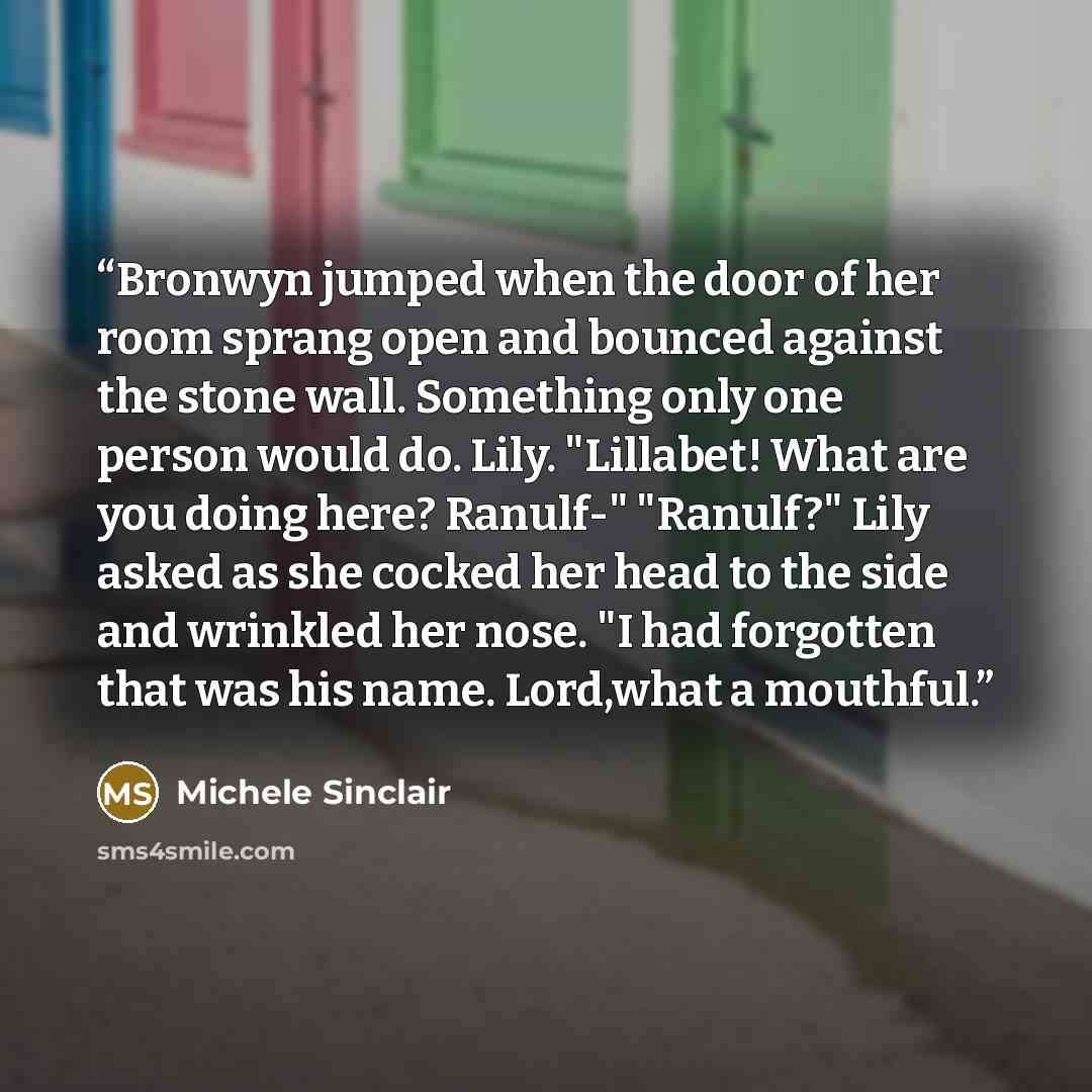 “Bronwyn jumped when the door of her room sprang open and bounced against the stone wall. Something only one person would do. Lily. "Lillabet! What are you doing here? Ranulf-" "Ranulf?" Lily asked as she cocked her head to the side and wrinkled her nose. "I had forgotten that was his name…” quote by Michele Sinclair