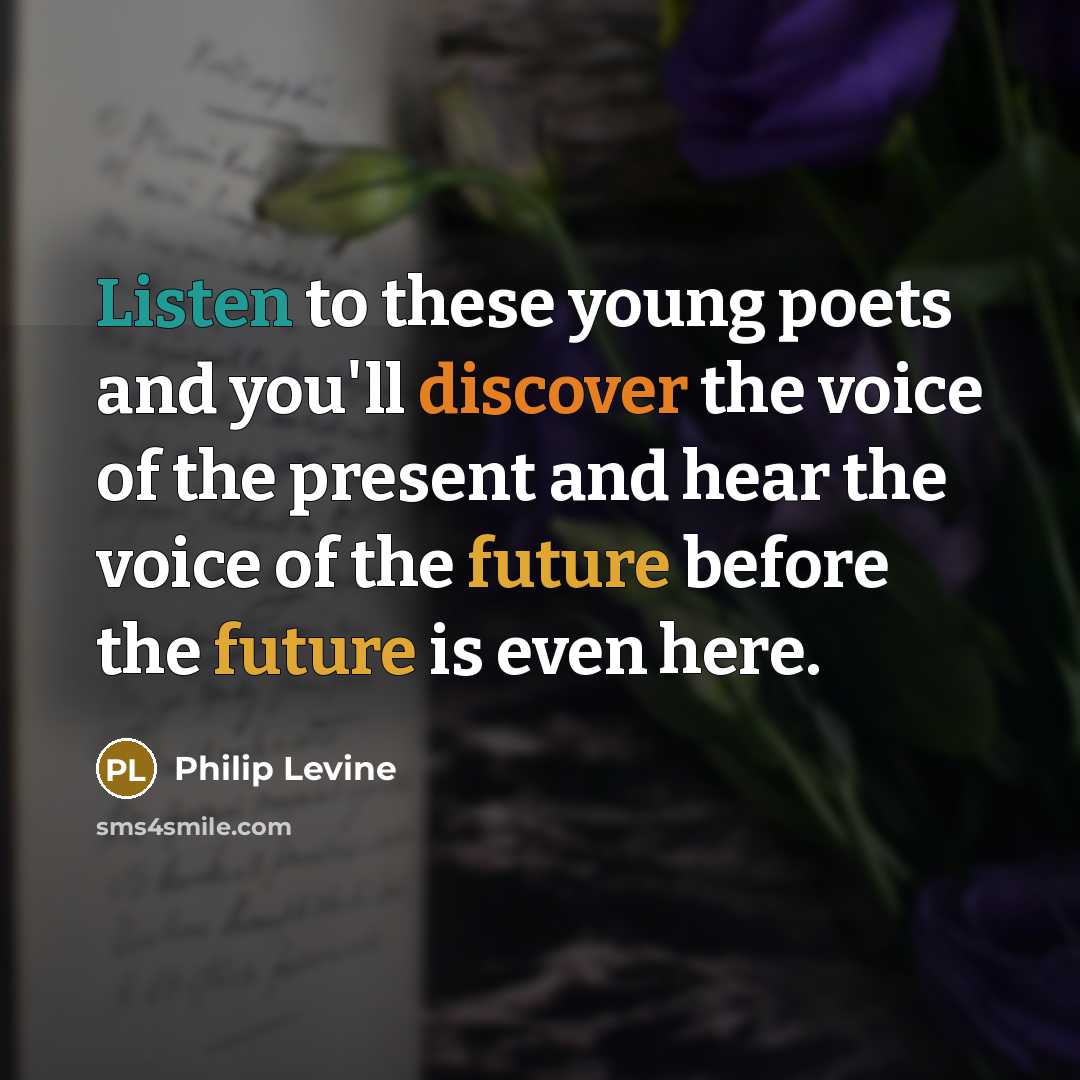 “Listen to these young poets and you'll discover the voice of the present and hear the voice of the future before the future is even here.” quote by Philip Levine