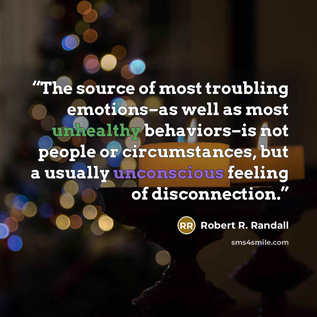 “The source of most troubling emotions–as well as most unhealthy behaviors–is not people or circumstances, but a usually unconscious feeling of disconnection.” quote by Robert R. Randall