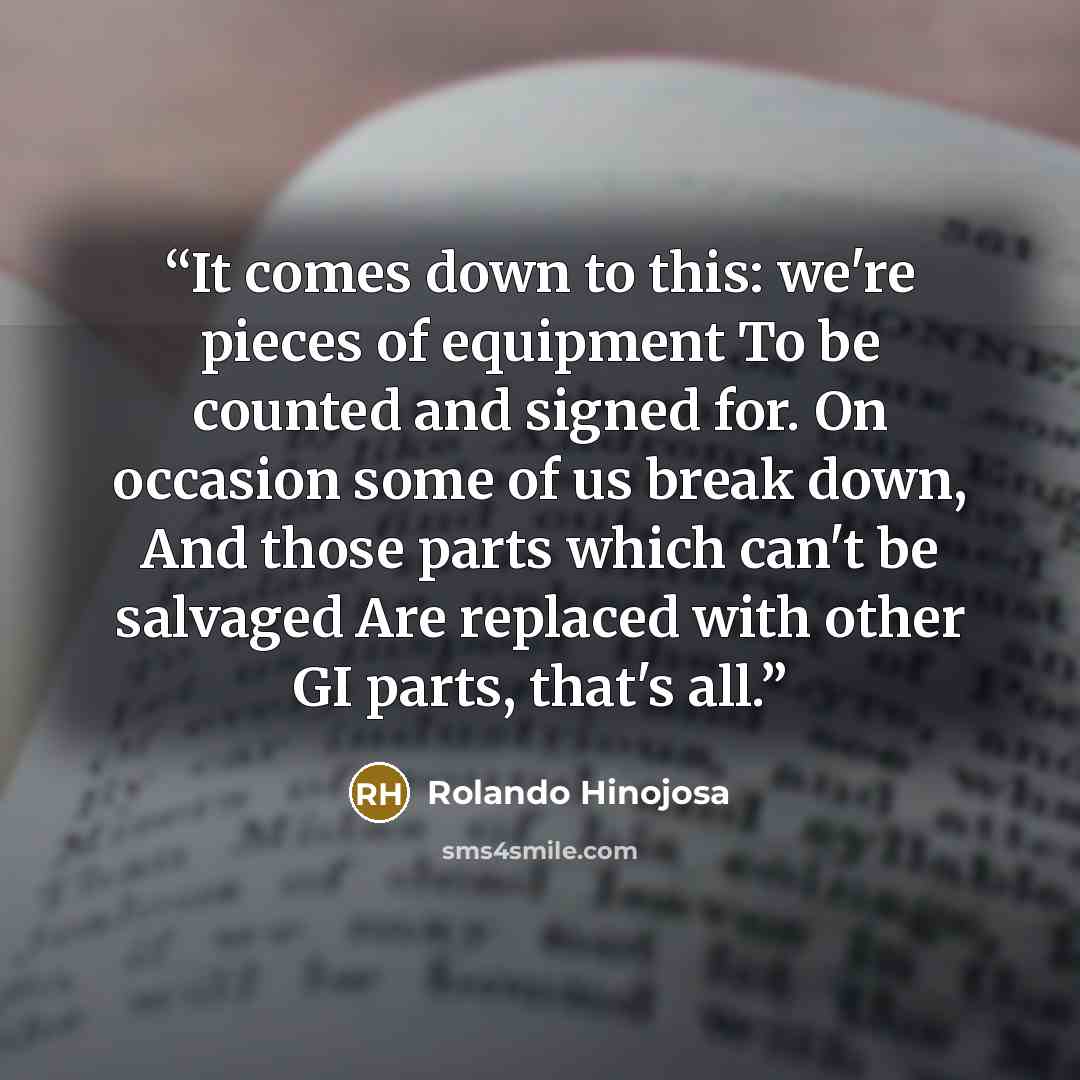 “It comes down to this: we're pieces of equipment To be counted and signed for. On occasion some of us break down, And those parts which can't be salvaged Are replaced with other GI parts, that's all.” quote by Rolando Hinojosa