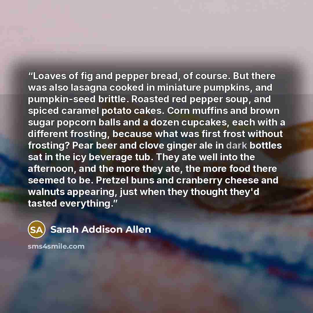 “Loaves of fig and pepper bread, of course. But there was also lasagna cooked in miniature pumpkins, and pumpkin-seed brittle. Roasted red pepper soup, and spiced caramel potato cakes. Corn muffins and brown sugar popcorn balls and a dozen cupcakes, each with a different frosting, because what was…” quote by Sarah Addison Allen
