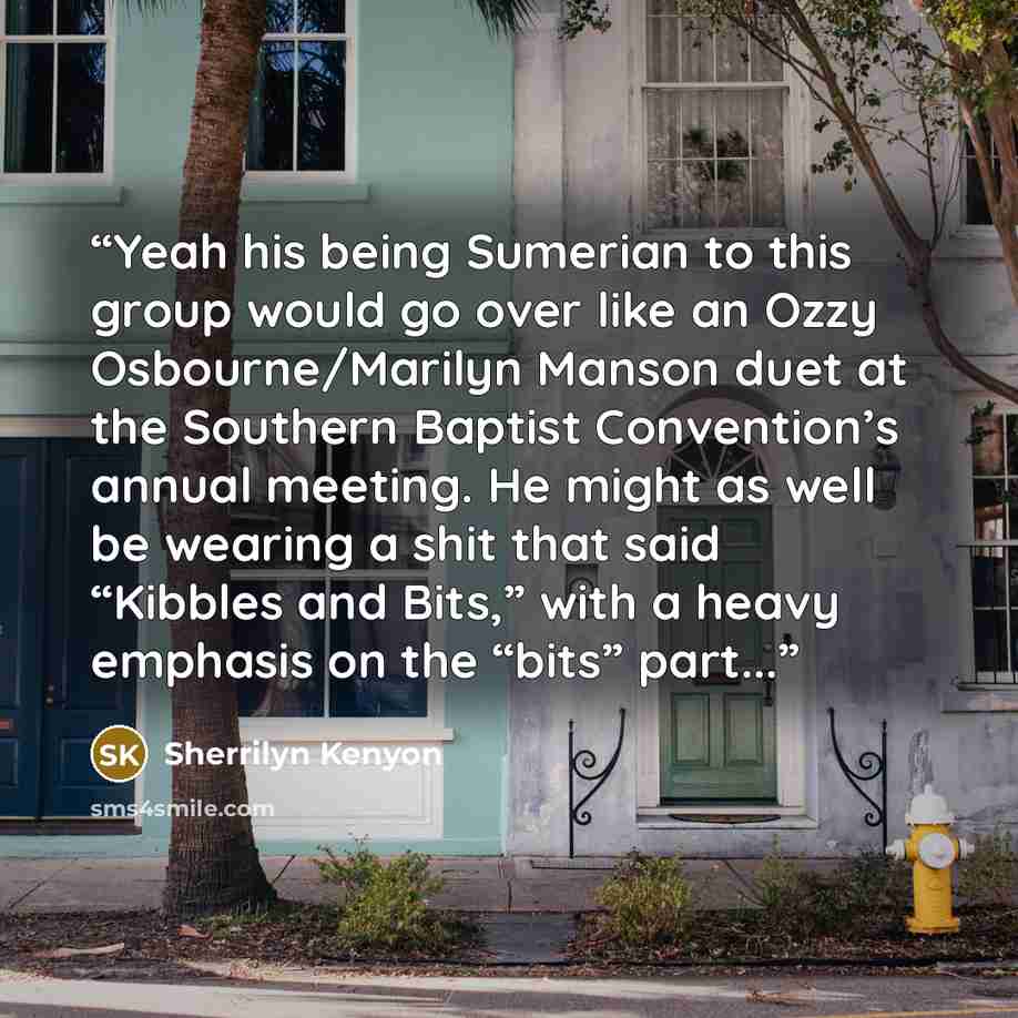 “Yeah his being Sumerian to this group would go over like an Ozzy Osbourne/Marilyn Manson duet at the Southern Baptist Convention’s annual meeting. He might as well be wearing a shit that said “Kibbles and Bits,” with a heavy emphasis on the “bits” part...” quote by Sherrilyn Kenyon