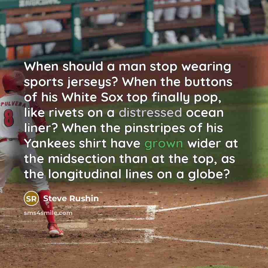“When should a man stop wearing sports jerseys? When the buttons of his White Sox top finally pop, like rivets on a distressed ocean liner? When the pinstripes of his Yankees shirt have grown wider at the midsection than at the top, as the longitudinal lines on a globe?” quote by Steve Rushin