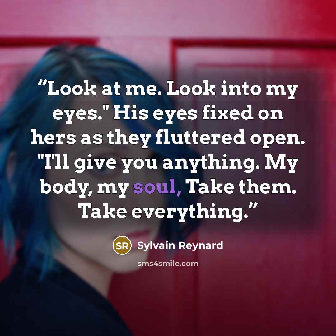 “Look at me. Look into my eyes." His eyes fixed on hers as they fluttered open. "I'll give you anything. My body, my soul, Take them. Take everything.” quote by Sylvain Reynard
