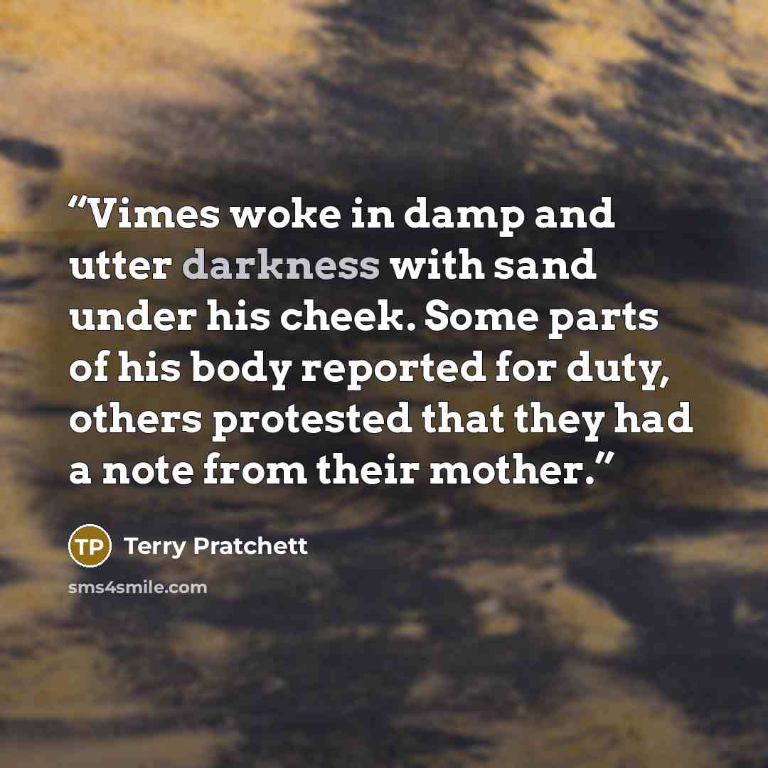 “Vimes woke in damp and utter darkness with sand under his cheek. Some parts of his body reported for duty, others protested that they had a note from their mother.” quote by Terry Pratchett