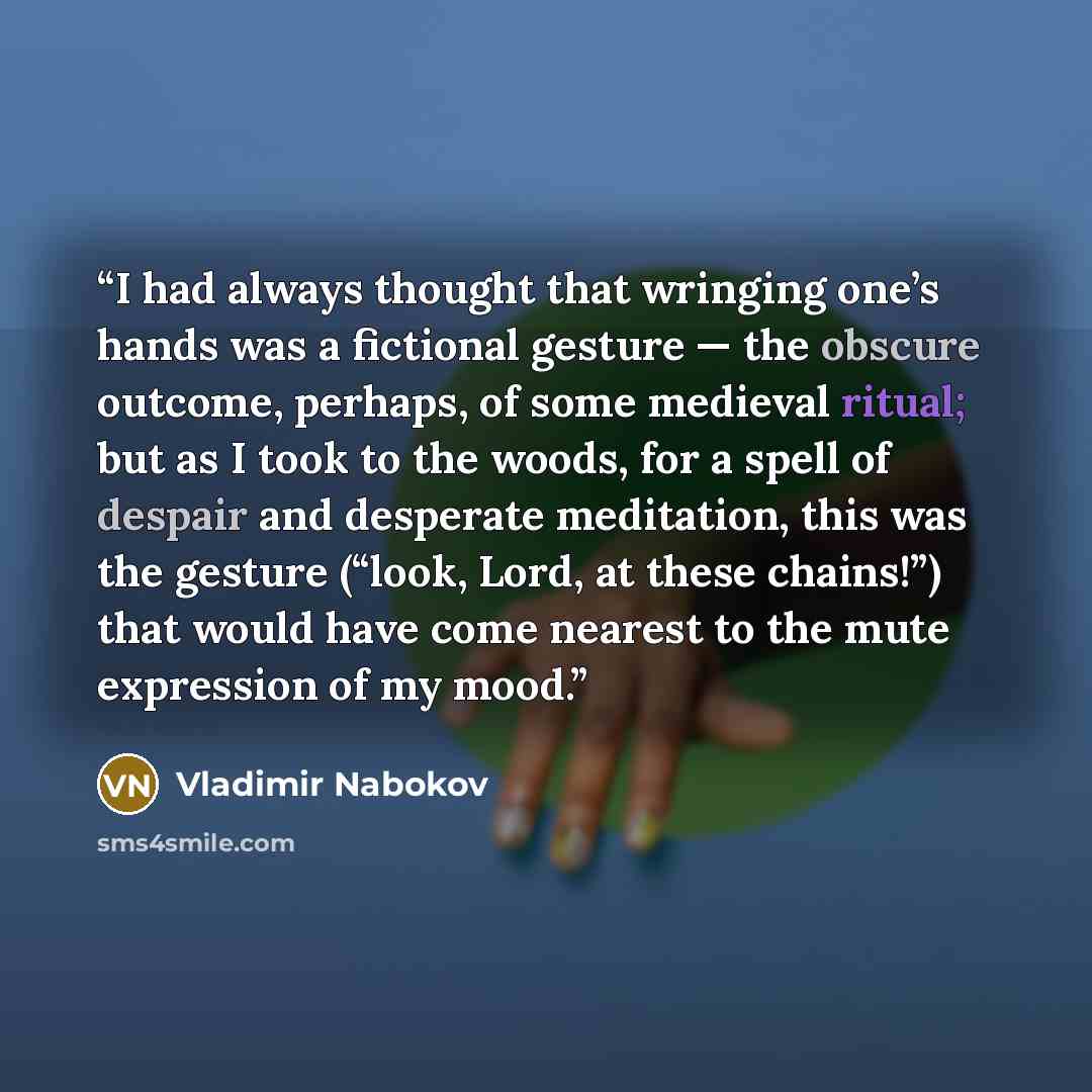 “I had always thought that wringing one’s hands was a fictional gesture — the obscure outcome, perhaps, of some medieval ritual; but as I took to the woods, for a spell of despair and desperate meditation, this was the gesture (“look, Lord, at these chains!”) that would have come nearest to the…” quote by Vladimir Nabokov