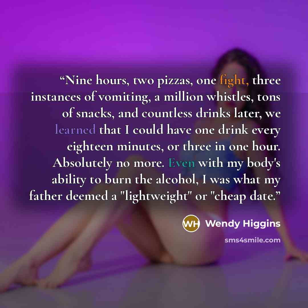 “Nine hours, two pizzas, one fight, three instances of vomiting, a million whistles, tons of snacks, and countless drinks later, we learned that I could have one drink every eighteen minutes, or three in one hour. Absolutely no more. Even with my body's ability to burn the alcohol, I was what my…” quote by Wendy Higgins