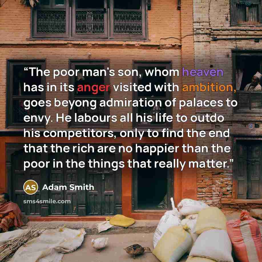 “The poor man's son, whom heaven has in its anger visited with ambition, goes beyong admiration of palaces to envy. He labours all his life to outdo his competitors, only to find the end that the rich are no happier than the poor in the things that really matter.” quote by Adam Smith