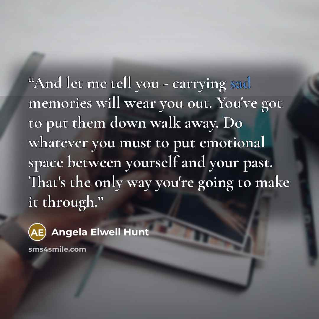 “And let me tell you - carrying sad memories will wear you out. You've got to put them down walk away. Do whatever you must to put emotional space between yourself and your past. That's the only way you're going to make it through.” quote by Angela Elwell Hunt
