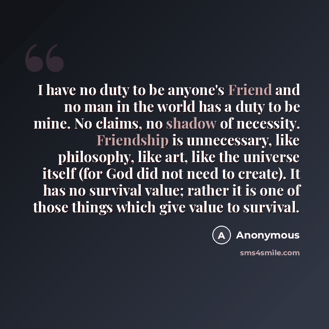“I have no duty to be anyone's Friend and no man in the world has a duty to be mine. No claims, no shadow of necessity. Friendship is unnecessary, like philosophy, like art, like the universe itself (for God did not need to create). It has no survival value; rather it is one of those things which…” quote by Anonymous