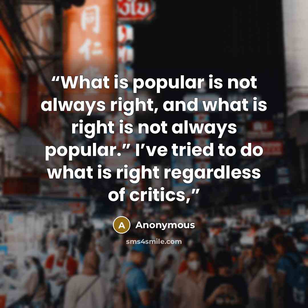 “What is popular is not always right, and what is right is not always popular.” I’ve tried to do what is right regardless of critics,” quote by Anonymous