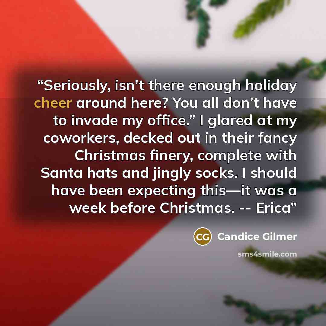 “Seriously, isn’t there enough holiday cheer around here? You all don’t have to invade my office.” I glared at my coworkers, decked out in their fancy Christmas finery, complete with Santa hats and jingly socks. I should have been expecting this—it was a week before Christmas. -- Erica” quote by Candice Gilmer
