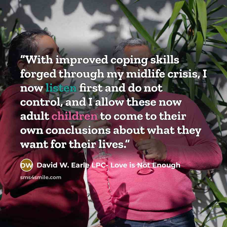 “With improved coping skills forged through my midlife crisis, I now listen first and do not control, and I allow these now adult children to come to their own conclusions about what they want for their lives.” quote by David W. Earle LPC- Love is Not Enough