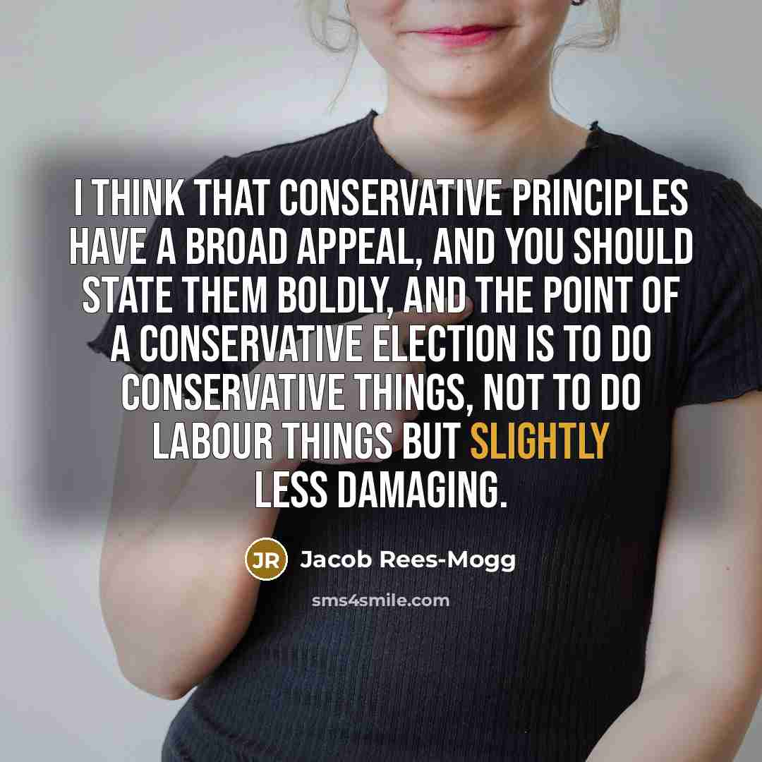 “I think that conservative principles have a broad appeal, and you should state them boldly, and the point of a Conservative election is to do conservative things, not to do Labour things but slightly less damaging.” quote by Jacob Rees-Mogg
