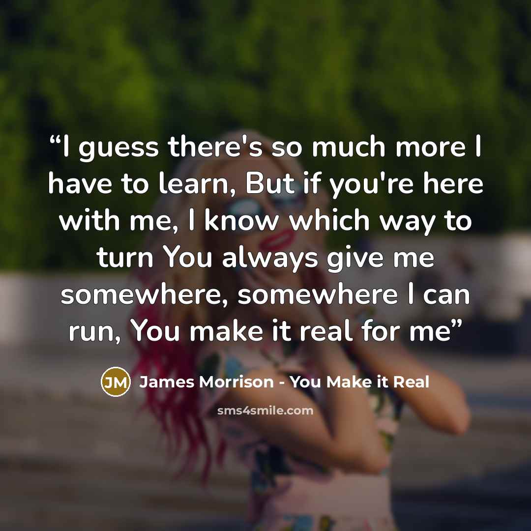 “I guess there's so much more I have to learn, But if you're here with me, I know which way to turn You always give me somewhere, somewhere I can run, You make it real for me” quote by James Morrison - You Make it Real
