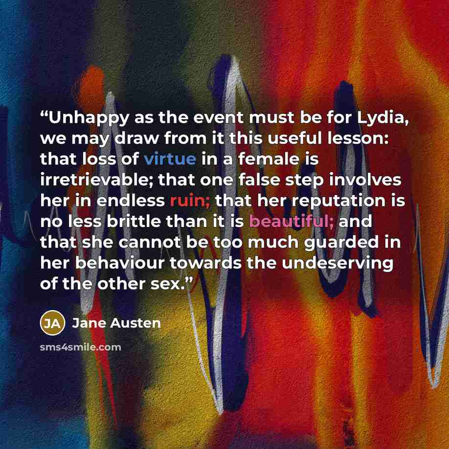 “Unhappy as the event must be for Lydia, we may draw from it this useful lesson: that loss of virtue in a female is irretrievable; that one false step involves her in endless ruin; that her reputation is no less brittle than it is beautiful; and that she cannot be too much guarded in her behaviour…” quote by Jane Austen