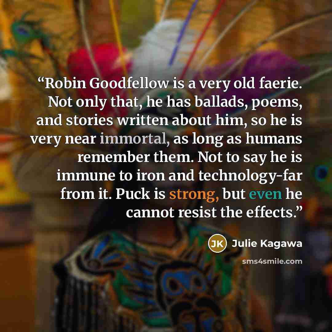 “Robin Goodfellow is a very old faerie. Not only that, he has ballads, poems, and stories written about him, so he is very near immortal, as long as humans remember them. Not to say he is immune to iron and technology-far from it. Puck is strong, but even he cannot resist the effects.” quote by Julie Kagawa