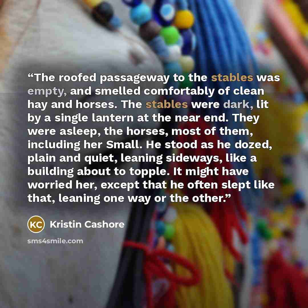 “The roofed passageway to the stables was empty, and smelled comfortably of clean hay and horses. The stables were dark, lit by a single lantern at the near end. They were asleep, the horses, most of them, including her Small. He stood as he dozed, plain and quiet, leaning sideways, like a building…” quote by Kristin Cashore