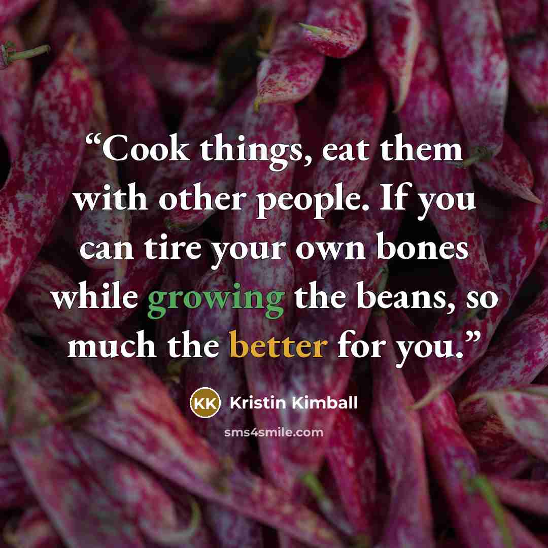 “Cook things, eat them with other people. If you can tire your own bones while growing the beans, so much the better for you.” quote by Kristin Kimball