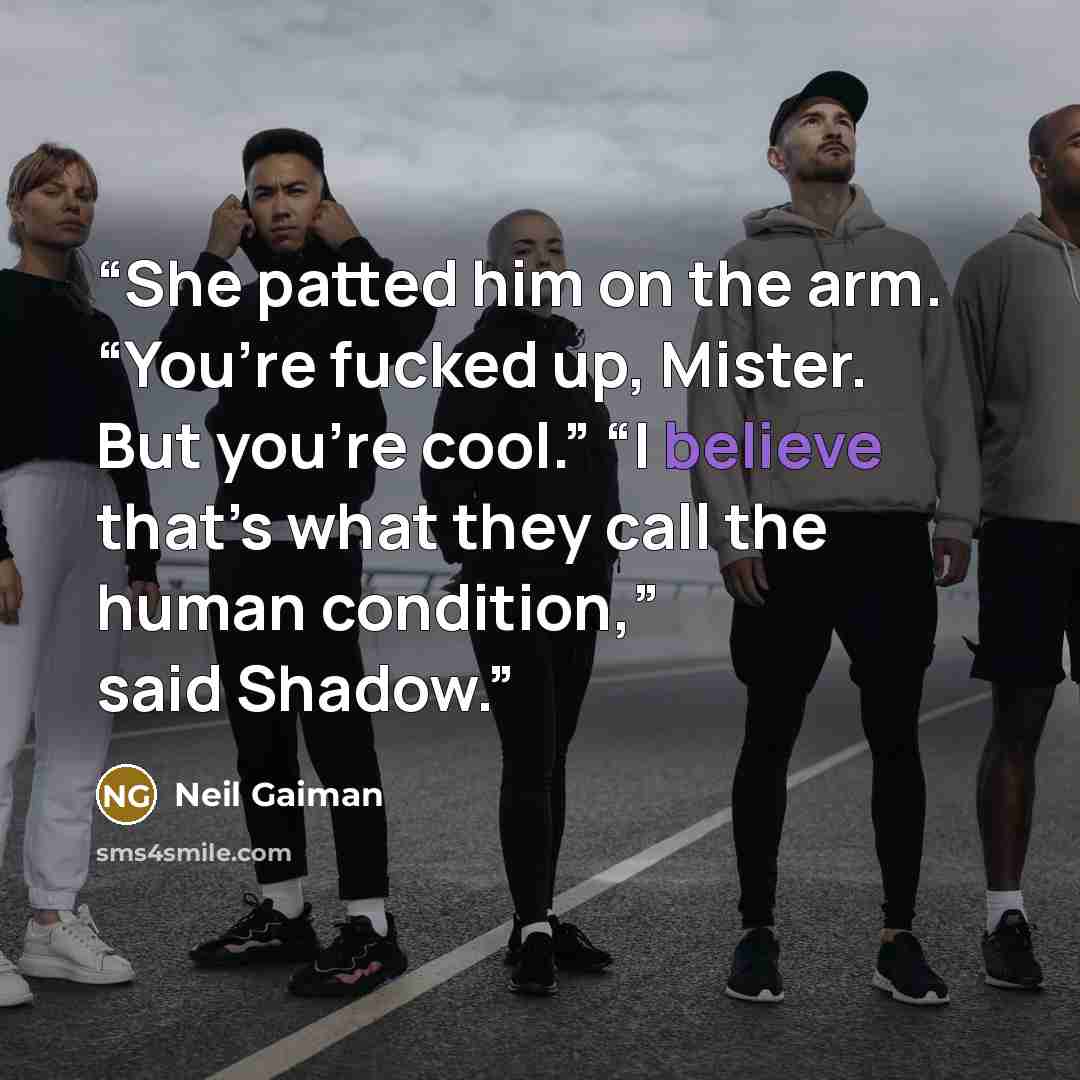 “She patted him on the arm. “You’re fucked up, Mister. But you’re cool.” “I believe that’s what they call the human condition,” said Shadow.” quote by Neil Gaiman