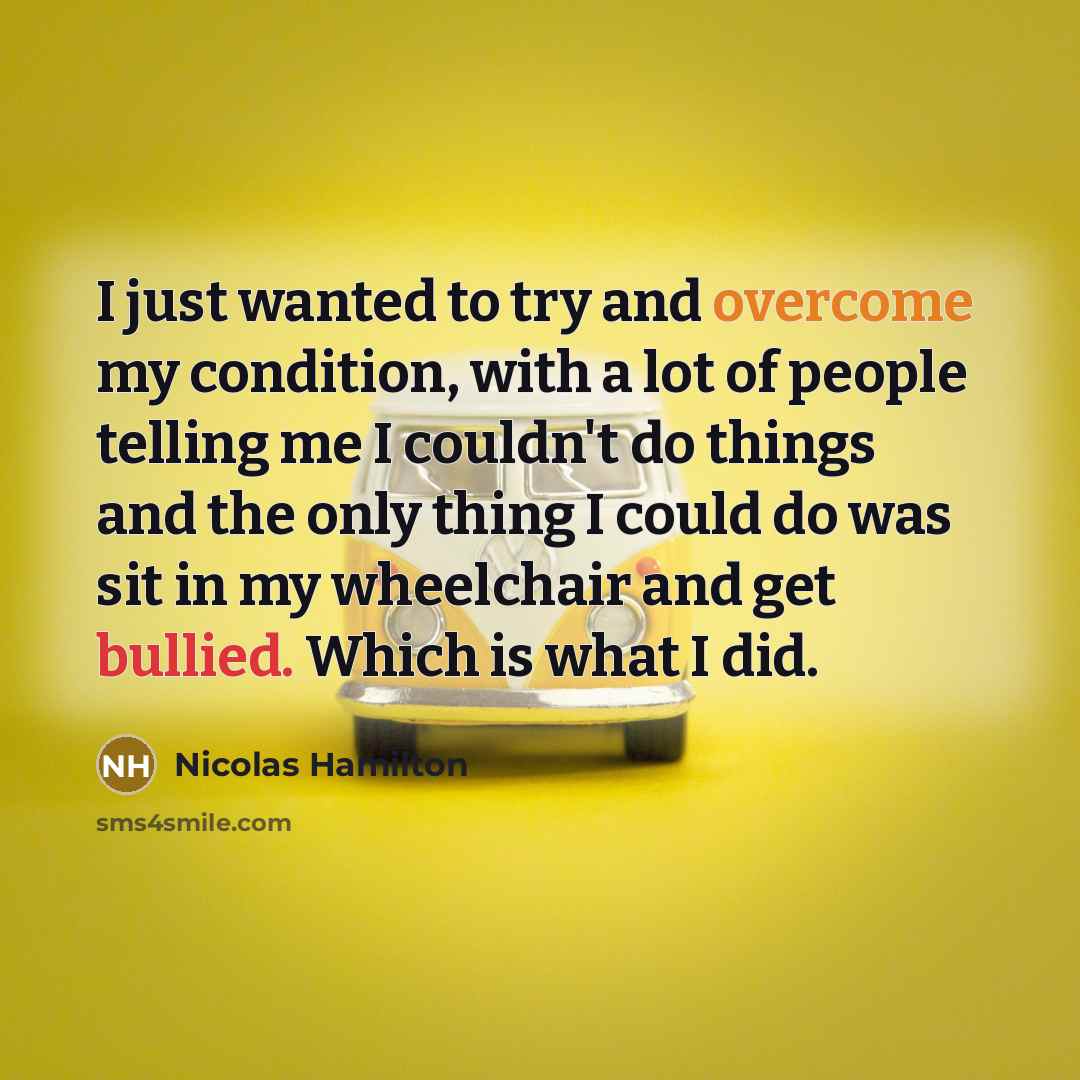 “I just wanted to try and overcome my condition, with a lot of people telling me I couldn't do things and the only thing I could do was sit in my wheelchair and get bullied. Which is what I did.” quote by Nicolas Hamilton