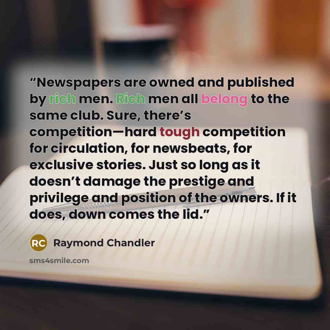 “Newspapers are owned and published by rich men. Rich men all belong to the same club. Sure, there’s competition—hard tough competition for circulation, for newsbeats, for exclusive stories. Just so long as it doesn’t damage the prestige and privilege and position of the owners. If it does, down…” quote by Raymond Chandler