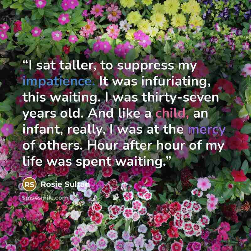 “I sat taller, to suppress my impatience. It was infuriating, this waiting. I was thirty-seven years old. And like a child, an infant, really, I was at the mercy of others. Hour after hour of my life was spent waiting.” quote by Rosie Sultan