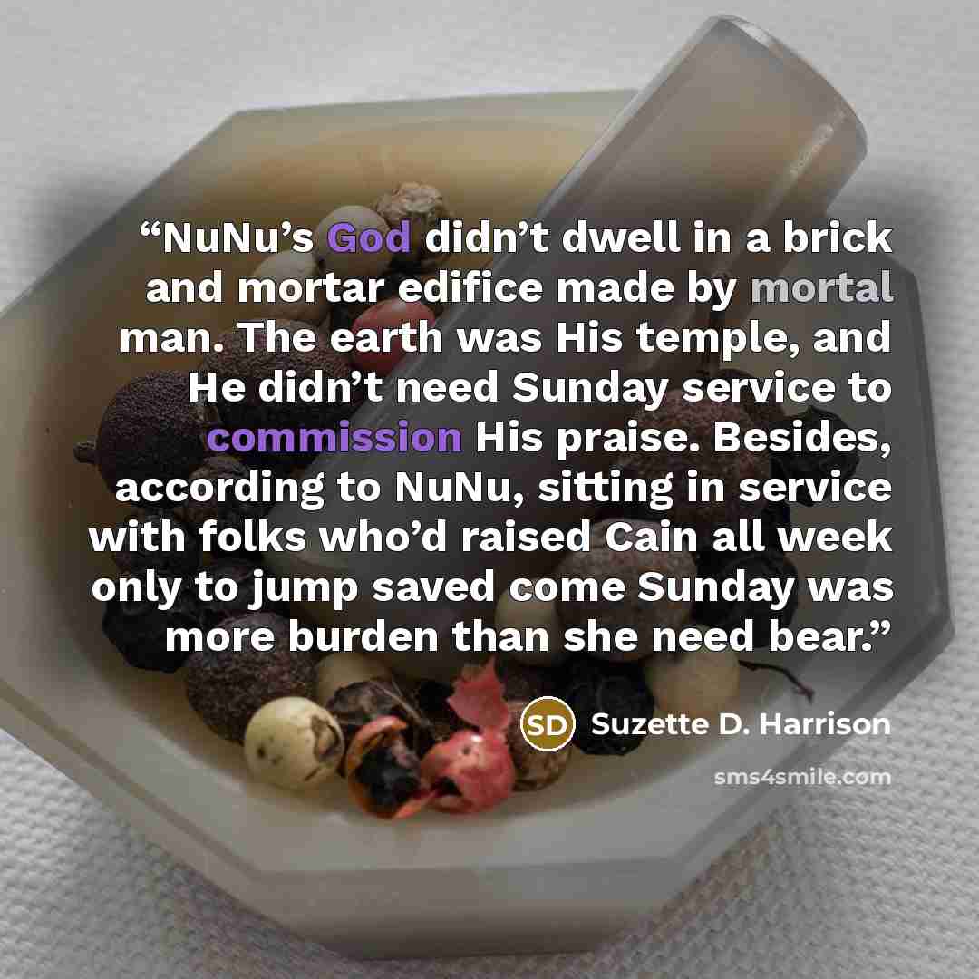 “NuNu’s God didn’t dwell in a brick and mortar edifice made by mortal man. The earth was His temple, and He didn’t need Sunday service to commission His praise. Besides, according to NuNu, sitting in service with folks who’d raised Cain all week only to jump saved come Sunday was more burden than…” quote by Suzette D. Harrison