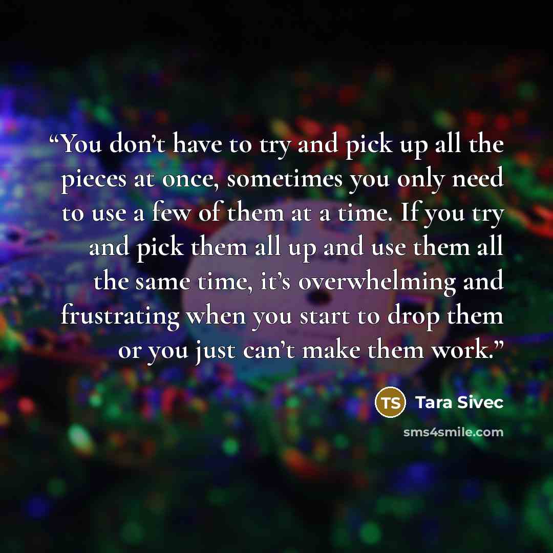 “You don’t have to try and pick up all the pieces at once, sometimes you only need to use a few of them at a time. If you try and pick them all up and use them all the same time, it’s overwhelming and frustrating when you start to drop them or you just can’t make them work.” quote by Tara Sivec