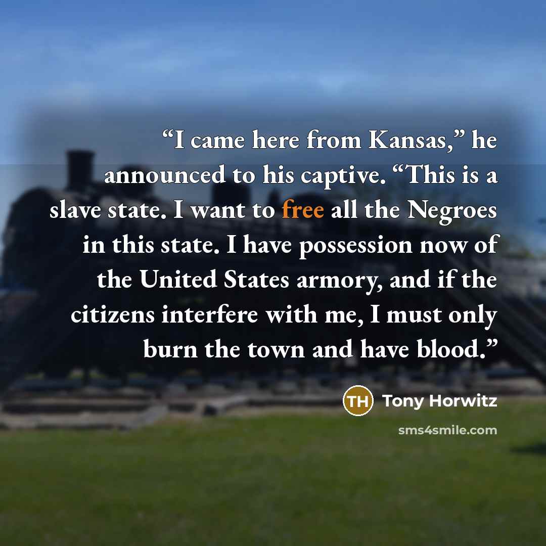 “I came here from Kansas,” he announced to his captive. “This is a slave state. I want to free all the Negroes in this state. I have possession now of the United States armory, and if the citizens interfere with me, I must only burn the town and have blood.” quote by Tony Horwitz
