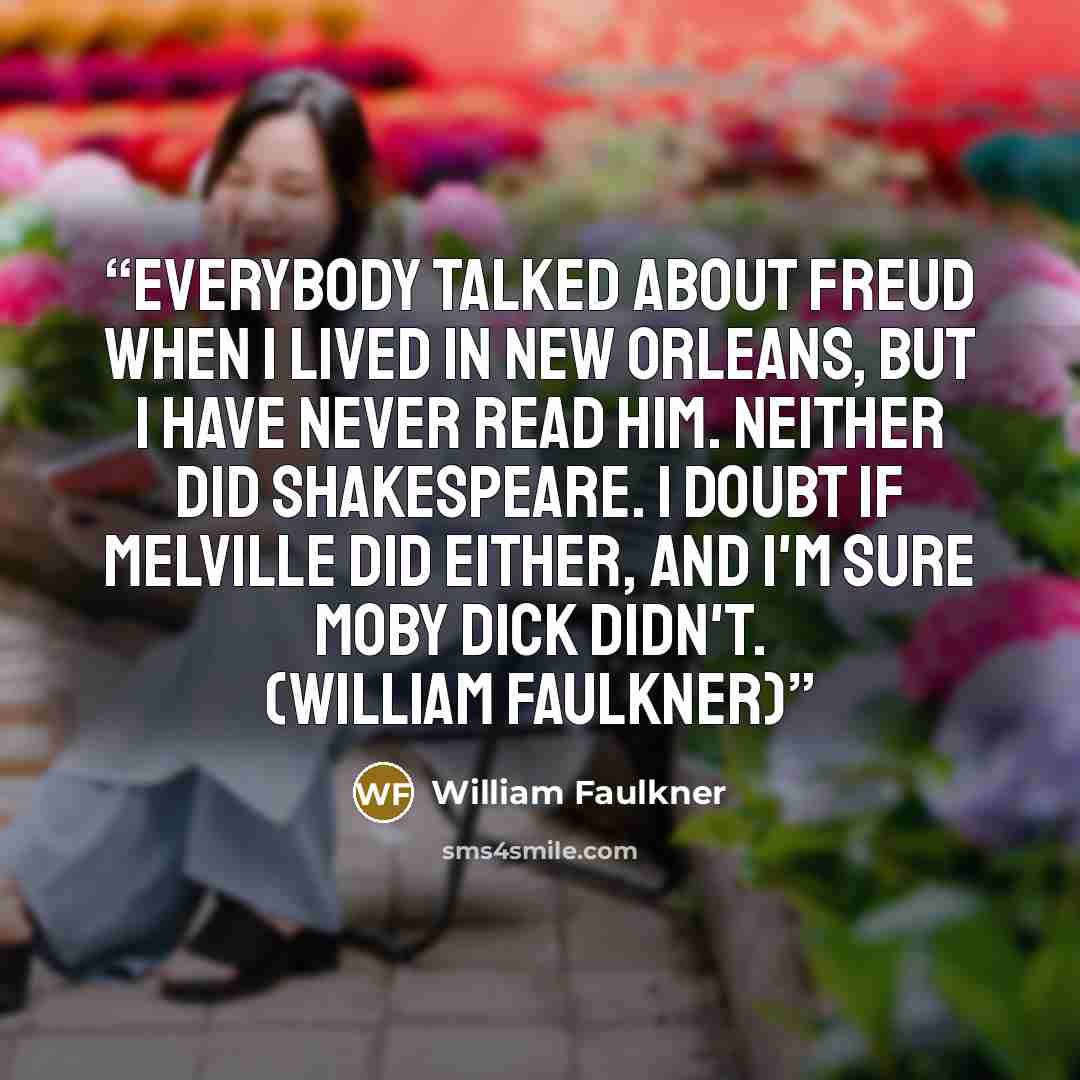 “Everybody talked about Freud when I lived in New Orleans, but I have never read him. Neither did Shakespeare. I doubt if Melville did either, and I'm sure Moby Dick didn't. (William Faulkner)” quote by William Faulkner