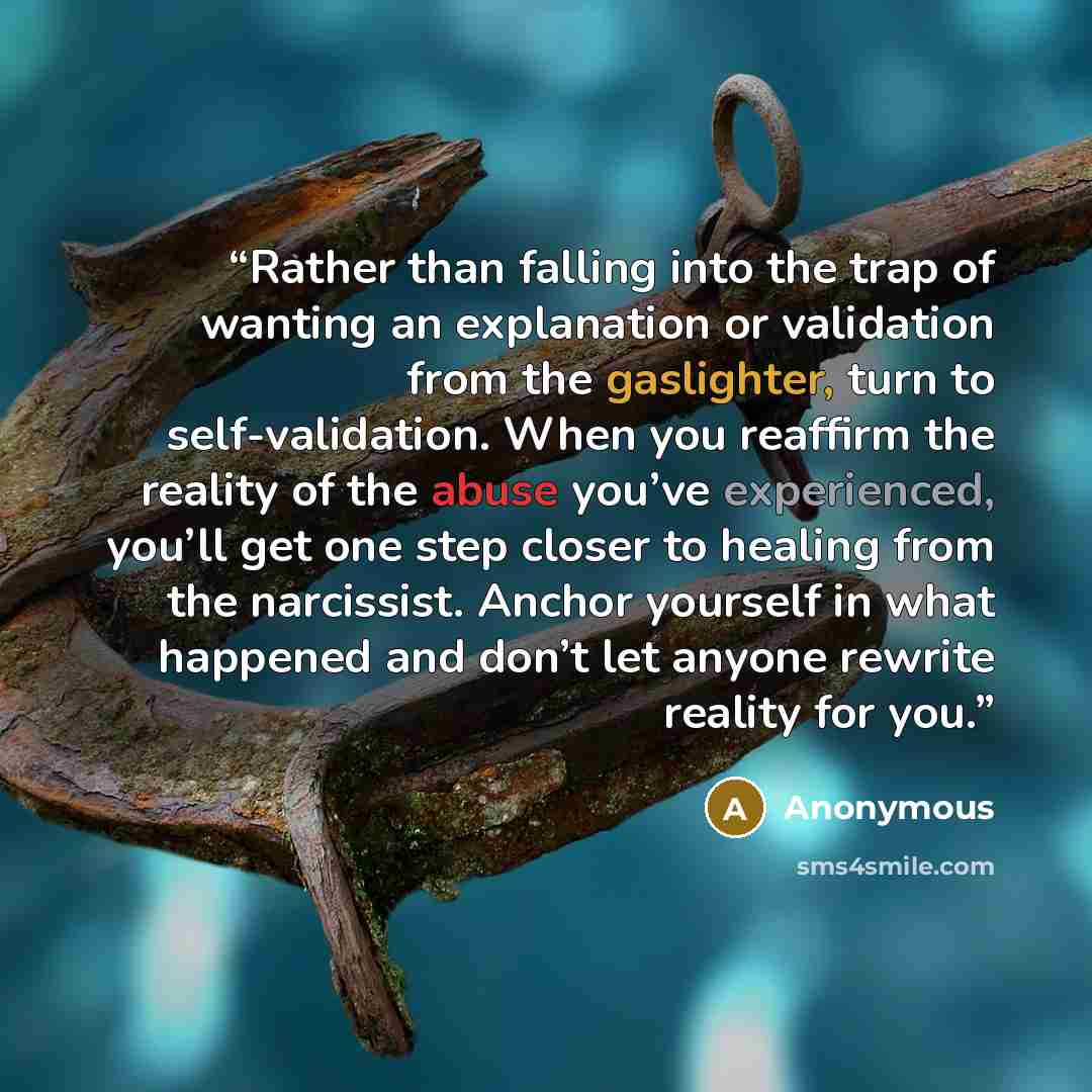 “Rather than falling into the trap of wanting an explanation or validation from the gaslighter, turn to self-validation. When you reaffirm the reality of the abuse you’ve experienced, you’ll get one step closer to healing from the narcissist. Anchor yourself in what happened and don’t let anyone…” quote by Anonymous