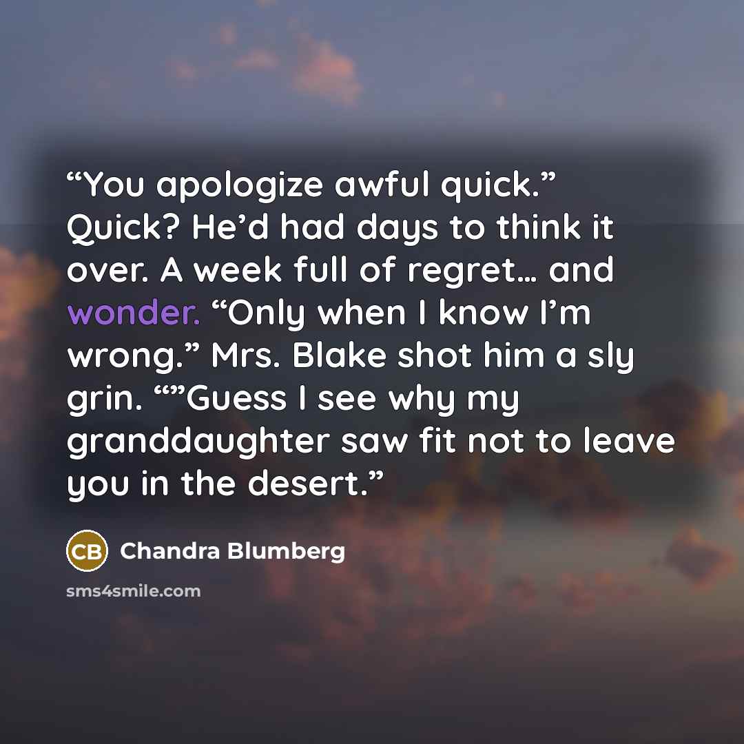 “You apologize awful quick.” Quick? He’d had days to think it over. A week full of regret… and wonder. “Only when I know I’m wrong.” Mrs. Blake shot him a sly grin. “”Guess I see why my granddaughter saw fit not to leave you in the desert.” quote by Chandra Blumberg