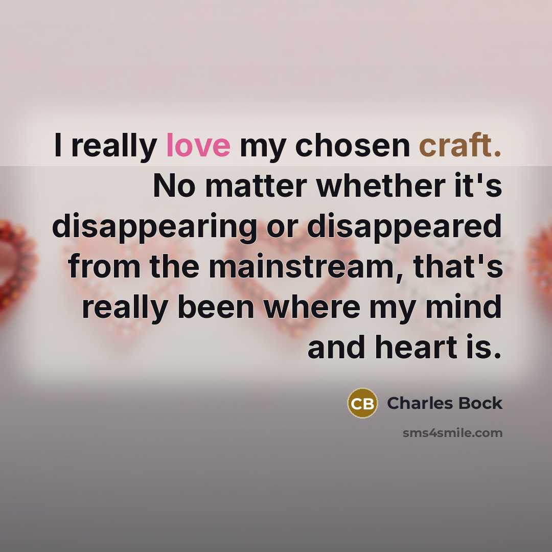 “I really love my chosen craft. No matter whether it's disappearing or disappeared from the mainstream, that's really been where my mind and heart is.” quote by Charles Bock