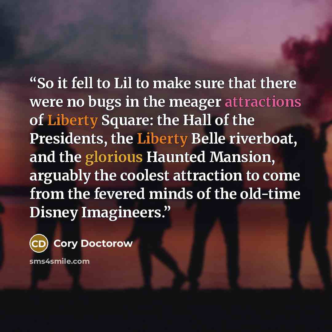 “So it fell to Lil to make sure that there were no bugs in the meager attractions of Liberty Square: the Hall of the Presidents, the Liberty Belle riverboat, and the glorious Haunted Mansion, arguably the coolest attraction to come from the fevered minds of the old-time Disney Imagineers.” quote by Cory Doctorow