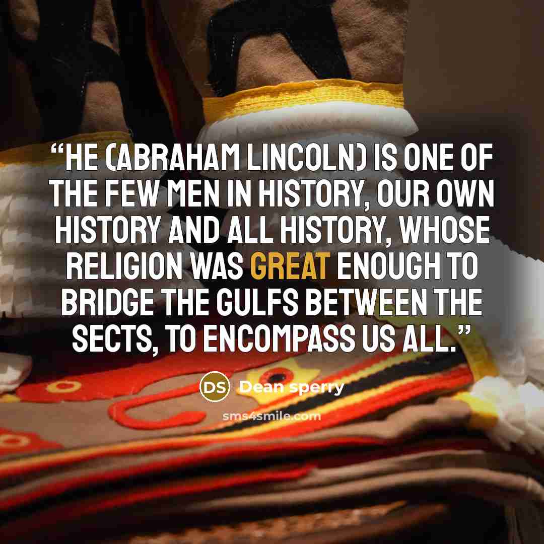 “He (Abraham Lincoln) is one of the few men in history, our own history and all history, whose religion was great enough to bridge the gulfs between the sects, to encompass us all.” quote by Dean sperry