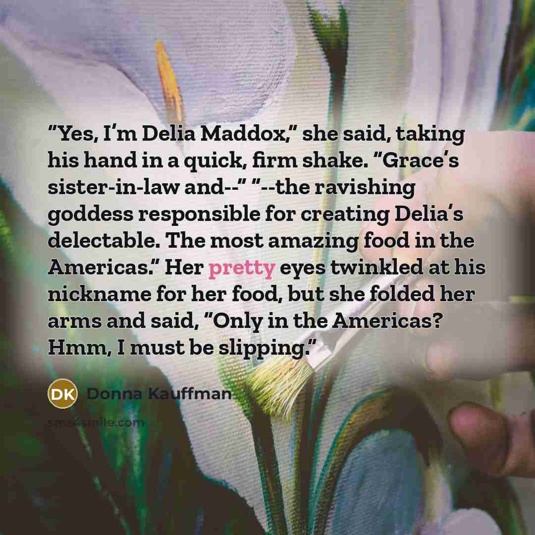 “Yes, I’m Delia Maddox,” she said, taking his hand in a quick, firm shake. “Grace’s sister-in-law and--” “--the ravishing goddess responsible for creating Delia’s delectable. The most amazing food in the Americas.” Her pretty eyes twinkled at his nickname for her food, but she folded her arms and…” quote by Donna Kauffman