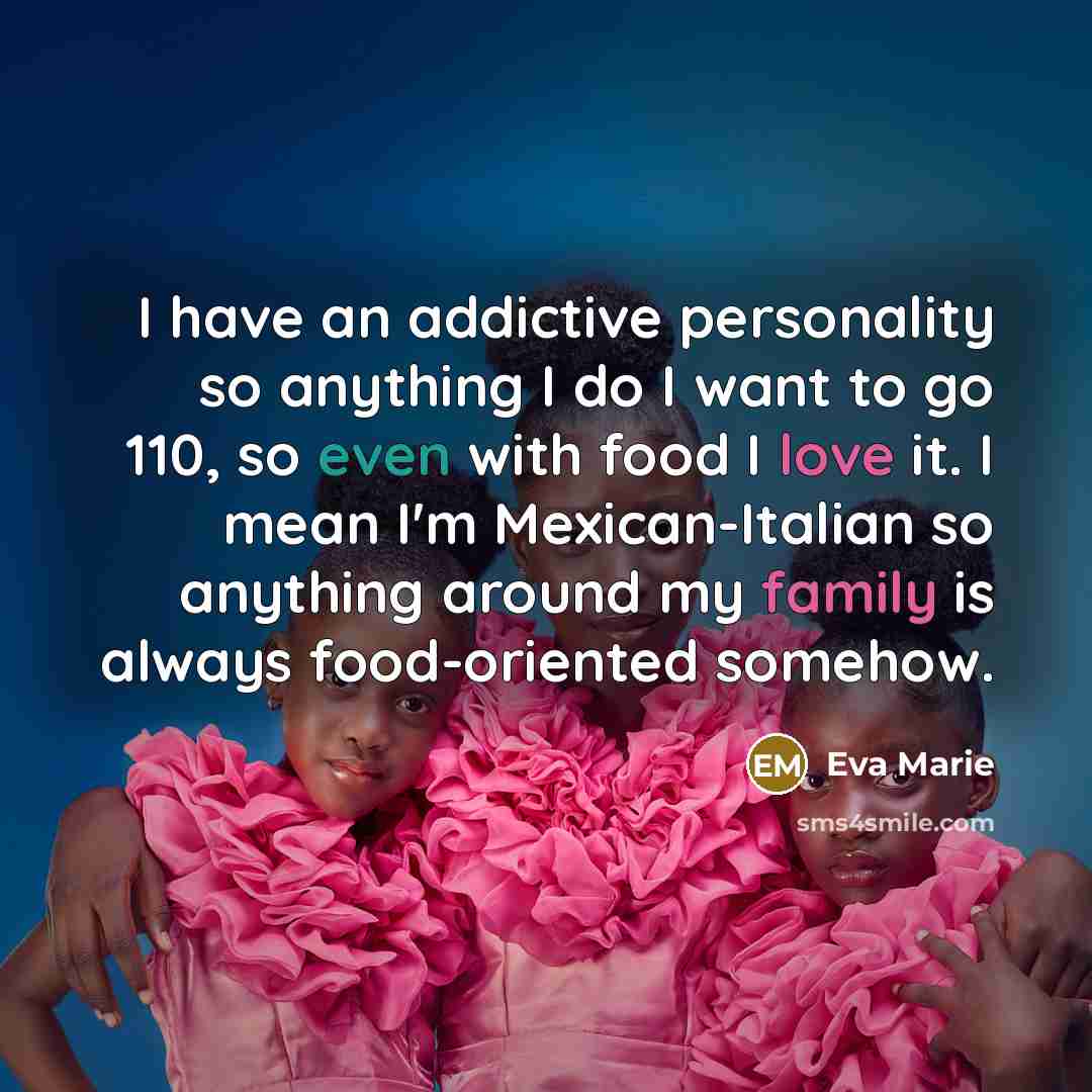 “I have an addictive personality so anything I do I want to go 110, so even with food I love it. I mean I'm Mexican-Italian so anything around my family is always food-oriented somehow.” quote by Eva Marie