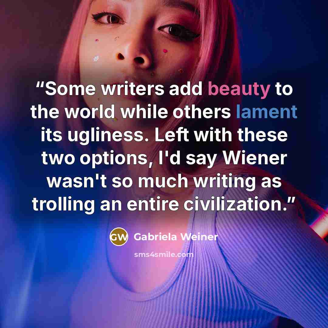 “Some writers add beauty to the world while others lament its ugliness. Left with these two options, I'd say Wiener wasn't so much writing as trolling an entire civilization.” quote by Gabriela Weiner