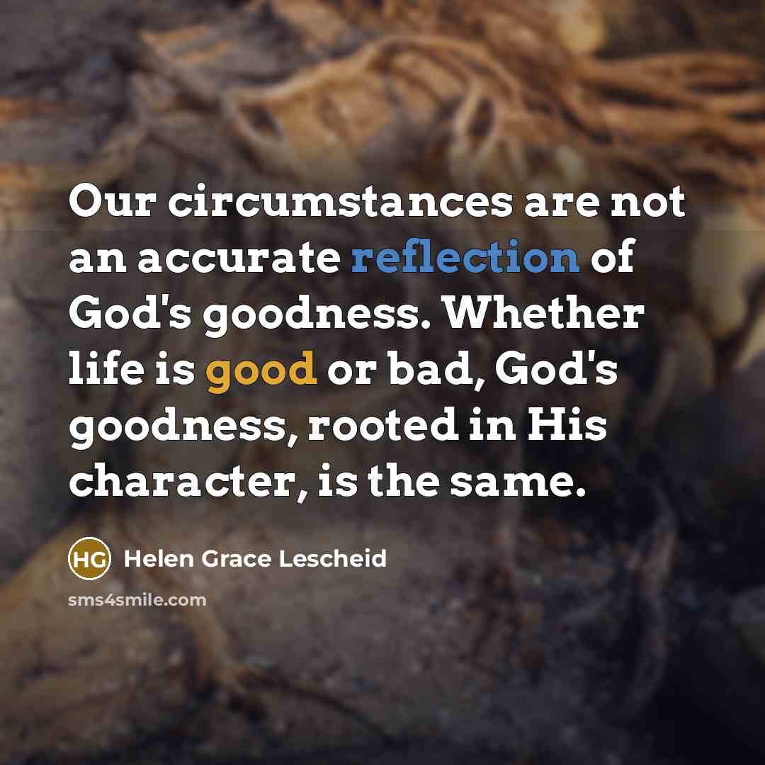 “Our circumstances are not an accurate reflection of God's goodness. Whether life is good or bad, God's goodness, rooted in His character, is the same.” quote by Helen Grace Lescheid