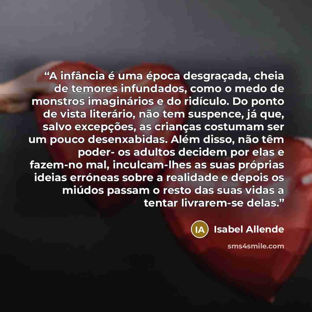 “A infância é uma época desgraçada, cheia de temores infundados, como o medo de monstros imaginários e do ridículo. Do ponto de vista literário, não tem suspence, já que, salvo excepções, as crianças costumam ser um pouco desenxabidas. Além disso, não têm poder- os adultos decidem por elas e…” quote by Isabel Allende