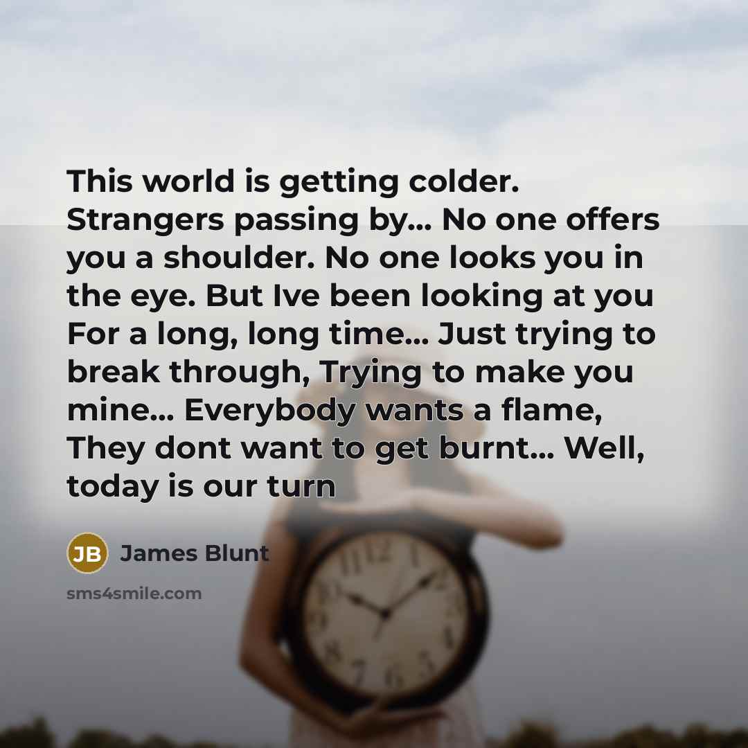 “This world is getting colder. Strangers passing by… No one offers you a shoulder. No one looks you in the eye. But Ive been looking at you For a long, long time… Just trying to break through, Trying to make you mine... Everybody wants a flame, They dont want to get burnt... Well, today is our turn” quote by James Blunt
