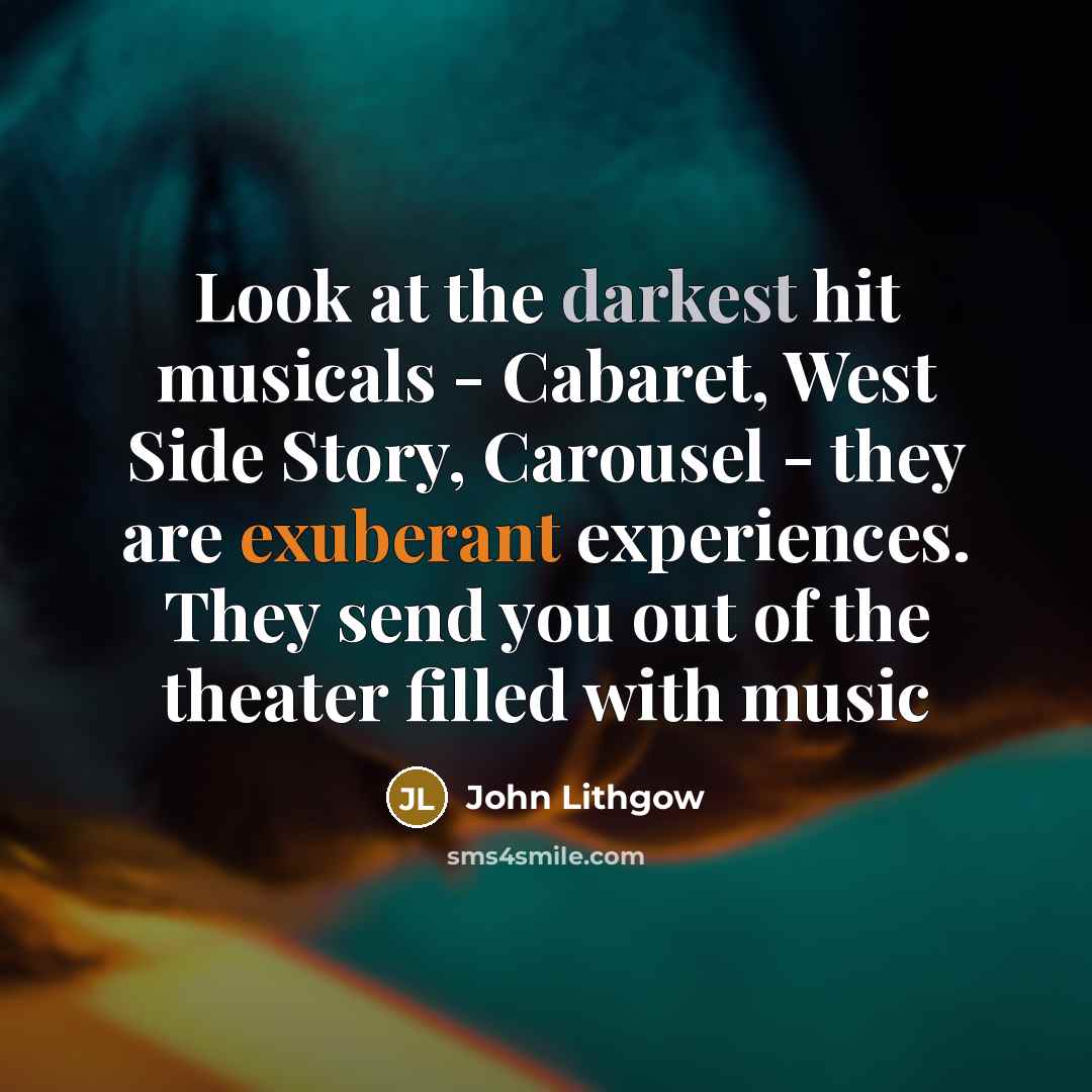 “Look at the darkest hit musicals - Cabaret, West Side Story, Carousel - they are exuberant experiences. They send you out of the theater filled with music” quote by John Lithgow